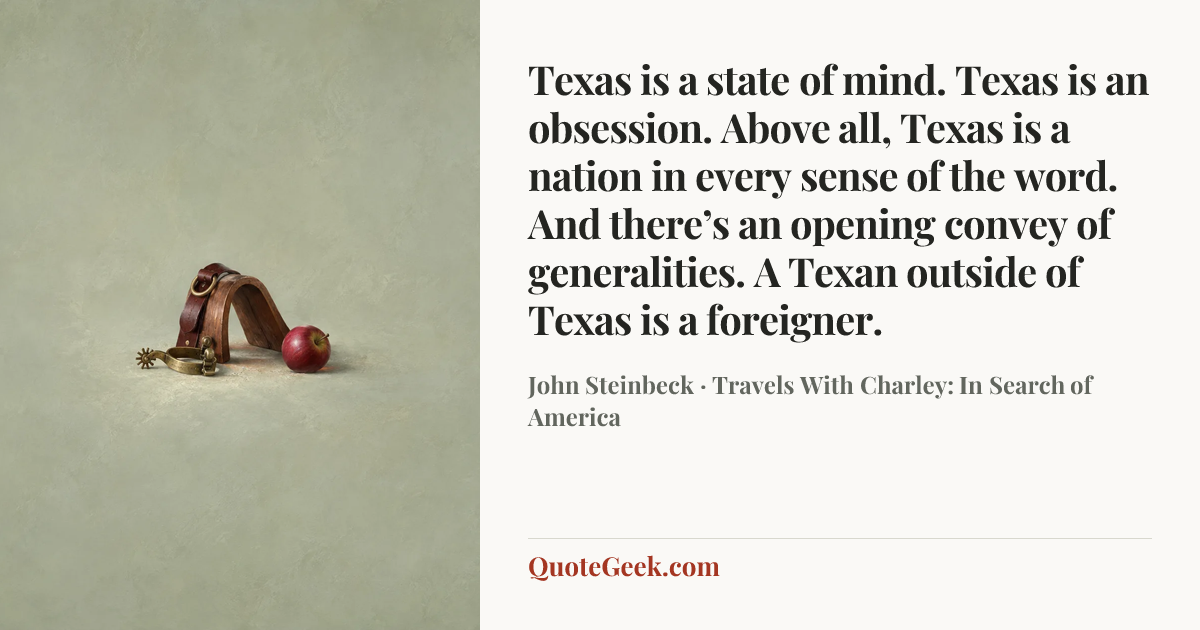 “Texas is a state of mind. Texas is an obsession. Above all, Texas is a nation in every sense of the word. And there’s an opening convey of generalities. A Texan outside of Texas is a foreigner.” — John Steinbeck · Travels With Charley: In Search of America. Illustrated QuoteGeek card.