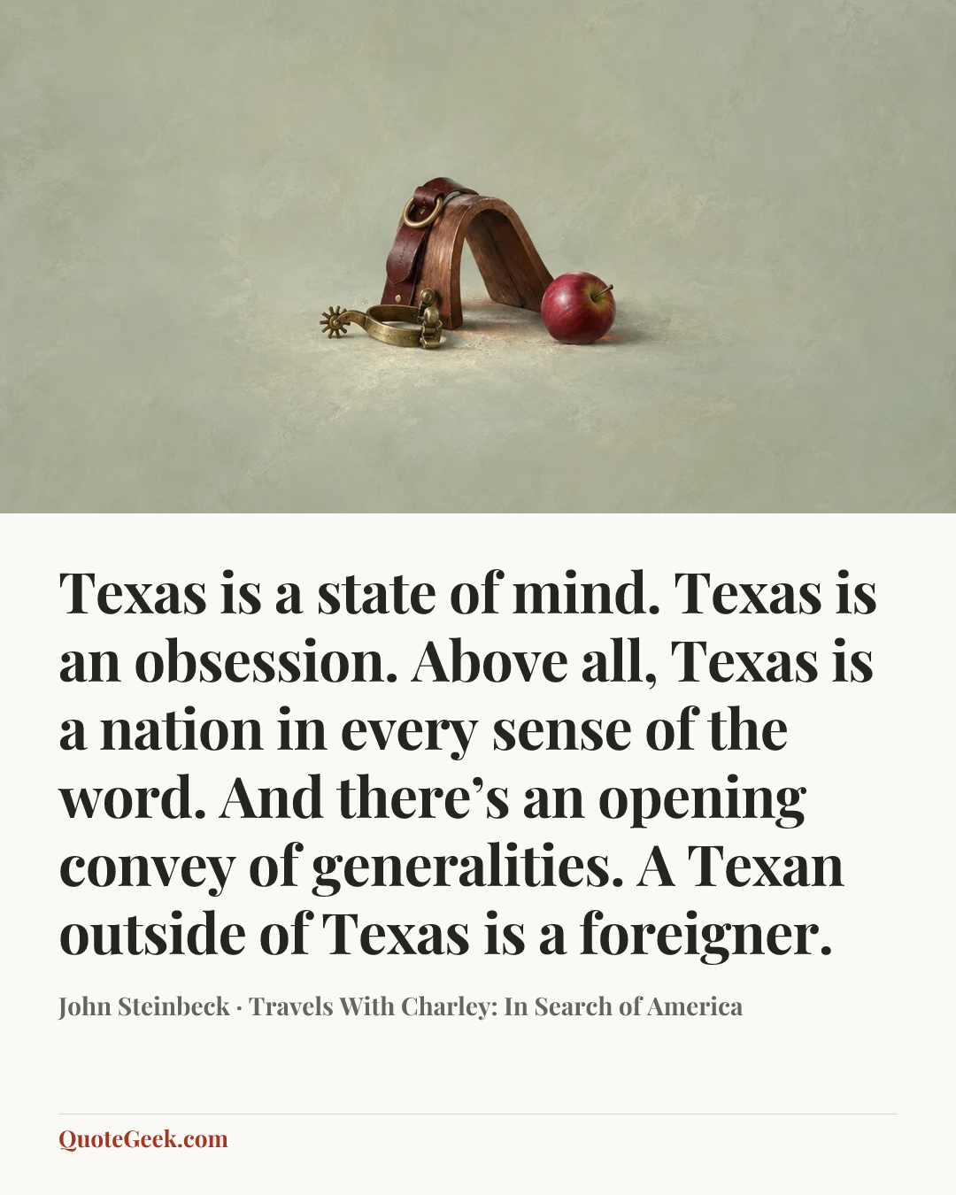 “Texas is a state of mind. Texas is an obsession. Above all, Texas is a nation in every sense of the word. And there’s an opening convey of generalities. A Texan outside of Texas is a foreigner.” — John Steinbeck · Travels With Charley: In Search of America. Illustrated QuoteGeek card.