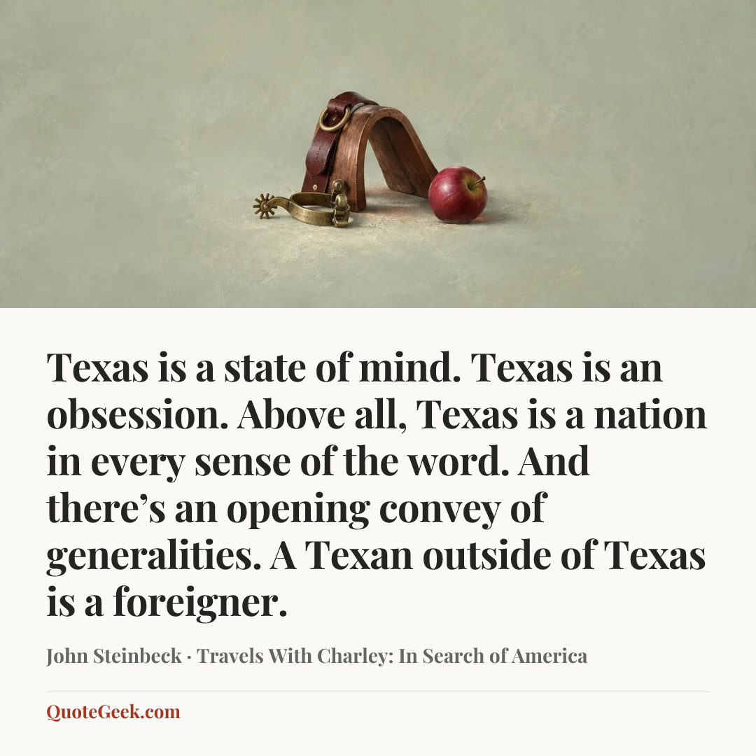 “Texas is a state of mind. Texas is an obsession. Above all, Texas is a nation in every sense of the word. And there’s an opening convey of generalities. A Texan outside of Texas is a foreigner.” — John Steinbeck · Travels With Charley: In Search of America. Illustrated QuoteGeek card.