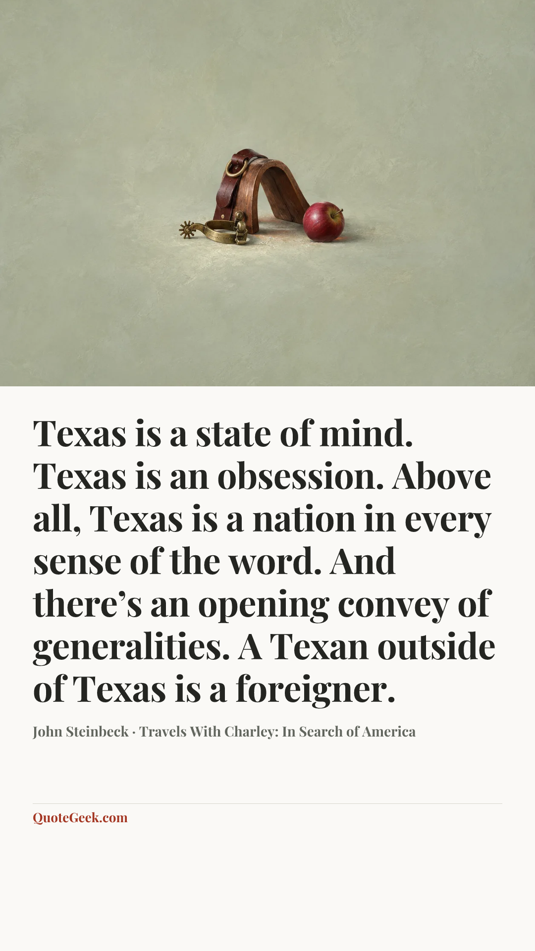 “Texas is a state of mind. Texas is an obsession. Above all, Texas is a nation in every sense of the word. And there’s an opening convey of generalities. A Texan outside of Texas is a foreigner.” — John Steinbeck · Travels With Charley: In Search of America. Illustrated QuoteGeek card.