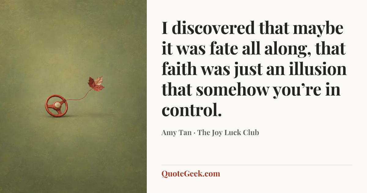 “I discovered that maybe it was fate all along, that faith was just an illusion that somehow you’re in control.” — Amy Tan · The Joy Luck Club. Illustrated QuoteGeek card.