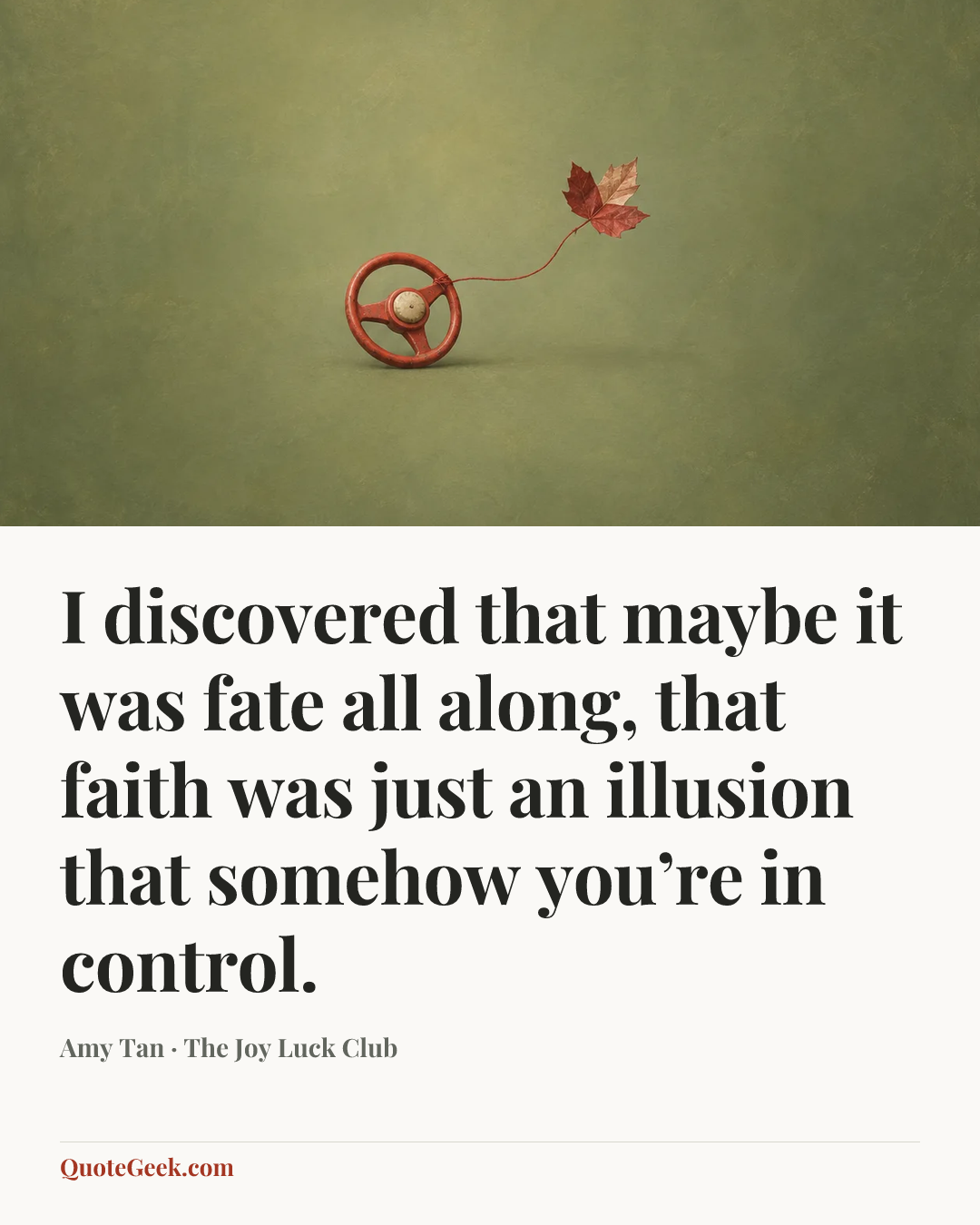 “I discovered that maybe it was fate all along, that faith was just an illusion that somehow you’re in control.” — Amy Tan · The Joy Luck Club. Illustrated QuoteGeek card.