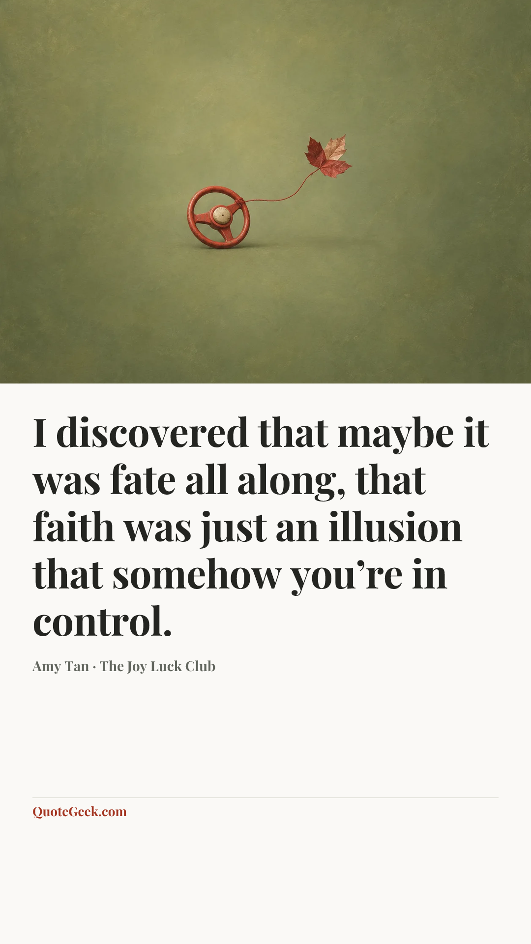“I discovered that maybe it was fate all along, that faith was just an illusion that somehow you’re in control.” — Amy Tan · The Joy Luck Club. Illustrated QuoteGeek card.