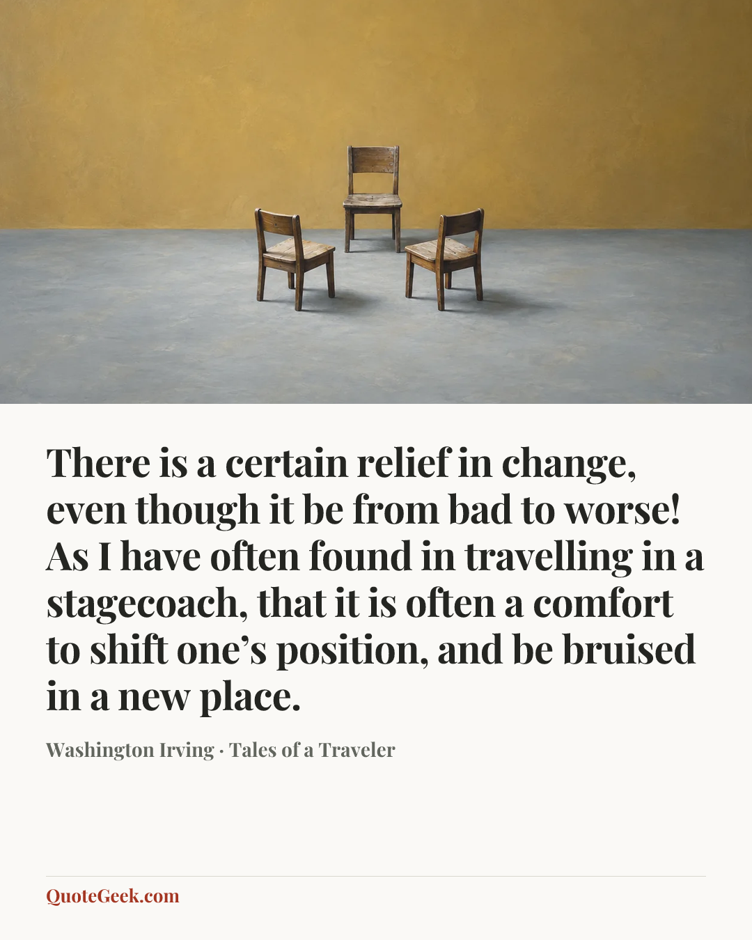“There is a certain relief in change, even though it be from bad to worse! As I have often found in travelling in a stagecoach, that it is often a comfort to shift one’s position, and be bruised in a new place.” — Washington Irving · Tales of a Traveler. Illustrated QuoteGeek card.