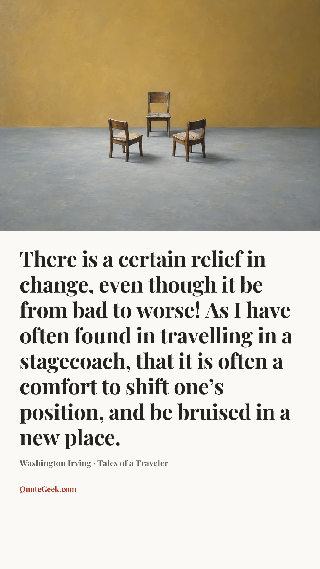 “There is a certain relief in change, even though it be from bad to worse! As I have often found in travelling in a stagecoach, that it is often a comfort to shift one’s position, and be bruised in a new place.” — Washington Irving · Tales of a Traveler. Illustrated QuoteGeek card.