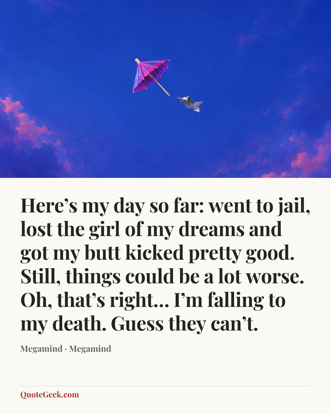“Here’s my day so far: went to jail, lost the girl of my dreams and got my butt kicked pretty good. Still, things could be a lot worse. Oh, that’s right… I’m falling to my death. Guess they can’t.” — Megamind · Megamind. Illustrated QuoteGeek card.