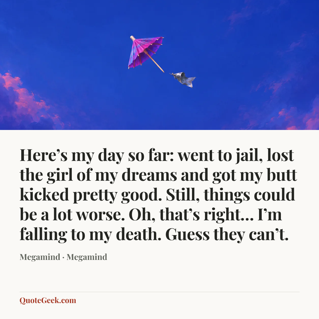 “Here’s my day so far: went to jail, lost the girl of my dreams and got my butt kicked pretty good. Still, things could be a lot worse. Oh, that’s right… I’m falling to my death. Guess they can’t.” — Megamind · Megamind. Illustrated QuoteGeek card.