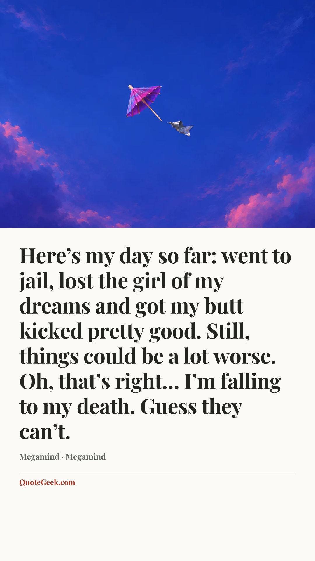 “Here’s my day so far: went to jail, lost the girl of my dreams and got my butt kicked pretty good. Still, things could be a lot worse. Oh, that’s right… I’m falling to my death. Guess they can’t.” — Megamind · Megamind. Illustrated QuoteGeek card.