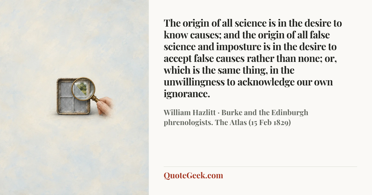 “The origin of all science is in the desire to know causes; and the origin of all false science and imposture is in the desire to accept false causes rather than none; or, which is the same thing, in the unwillingness to acknowledge our own ignorance.” — William Hazlitt · Burke and the Edinburgh phrenologists. The Atlas (15 Feb 1829). Illustrated QuoteGeek card.