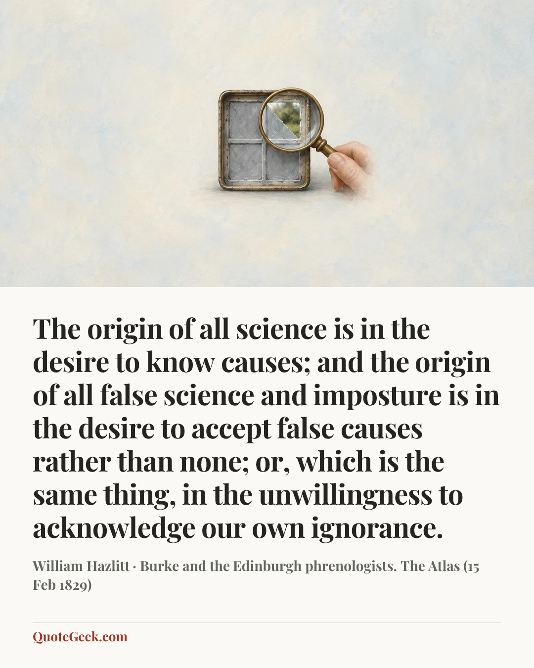 “The origin of all science is in the desire to know causes; and the origin of all false science and imposture is in the desire to accept false causes rather than none; or, which is the same thing, in the unwillingness to acknowledge our own ignorance.” — William Hazlitt · Burke and the Edinburgh phrenologists. The Atlas (15 Feb 1829). Illustrated QuoteGeek card.