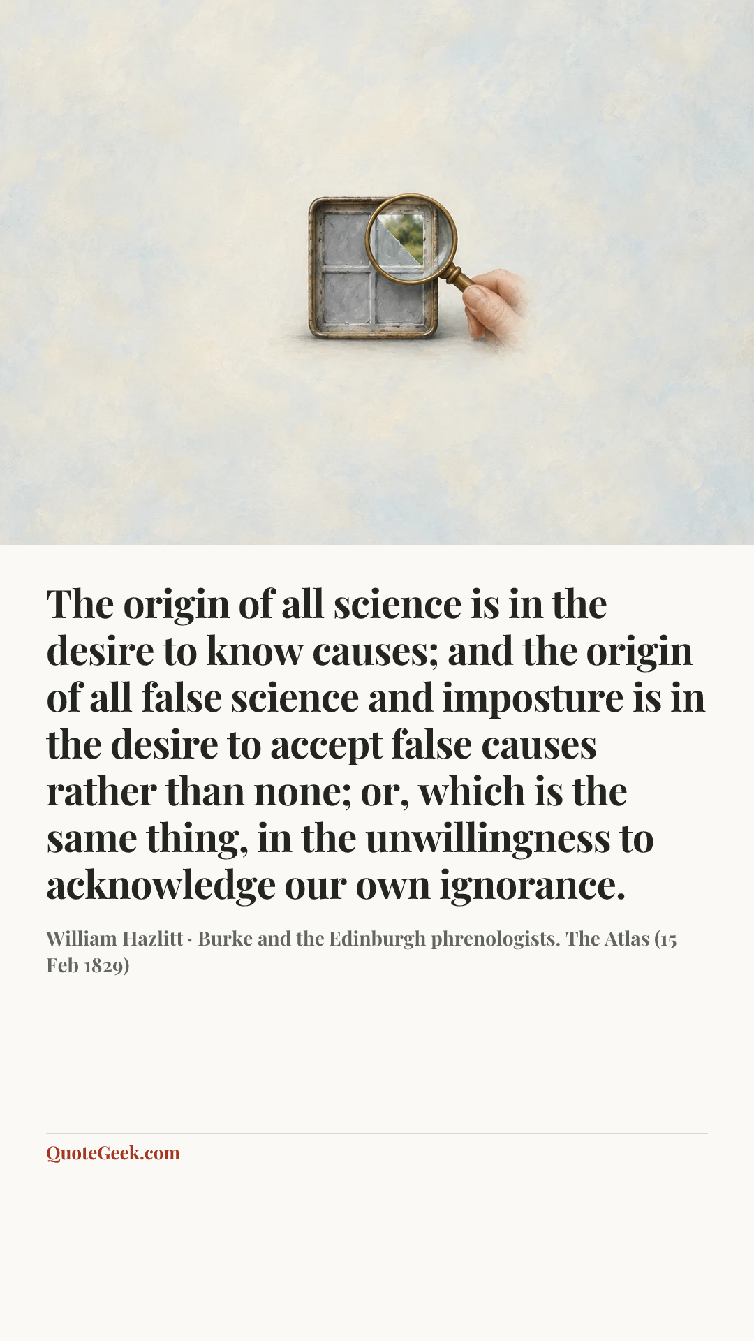 “The origin of all science is in the desire to know causes; and the origin of all false science and imposture is in the desire to accept false causes rather than none; or, which is the same thing, in the unwillingness to acknowledge our own ignorance.” — William Hazlitt · Burke and the Edinburgh phrenologists. The Atlas (15 Feb 1829). Illustrated QuoteGeek card.