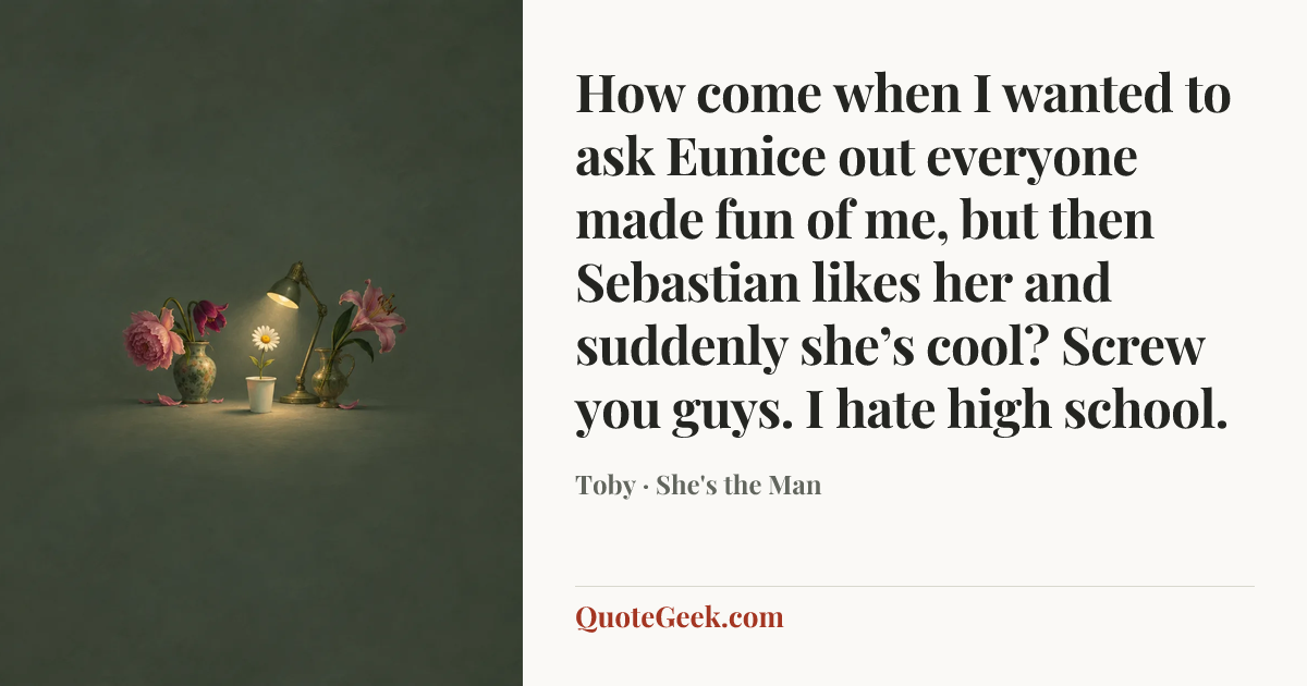 “How come when I wanted to ask Eunice out everyone made fun of me, but then Sebastian likes her and suddenly she’s cool? Screw you guys. I hate high school.” — Toby · She's the Man. Illustrated QuoteGeek card.