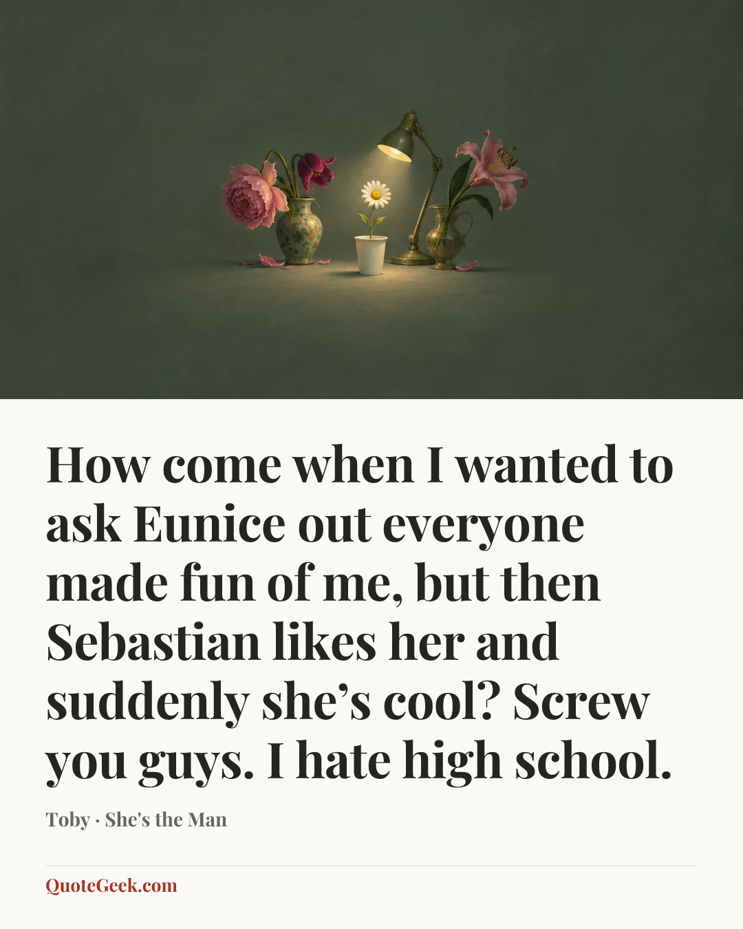 “How come when I wanted to ask Eunice out everyone made fun of me, but then Sebastian likes her and suddenly she’s cool? Screw you guys. I hate high school.” — Toby · She's the Man. Illustrated QuoteGeek card.