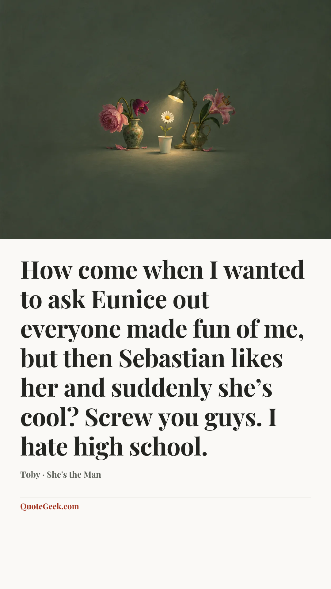 “How come when I wanted to ask Eunice out everyone made fun of me, but then Sebastian likes her and suddenly she’s cool? Screw you guys. I hate high school.” — Toby · She's the Man. Illustrated QuoteGeek card.