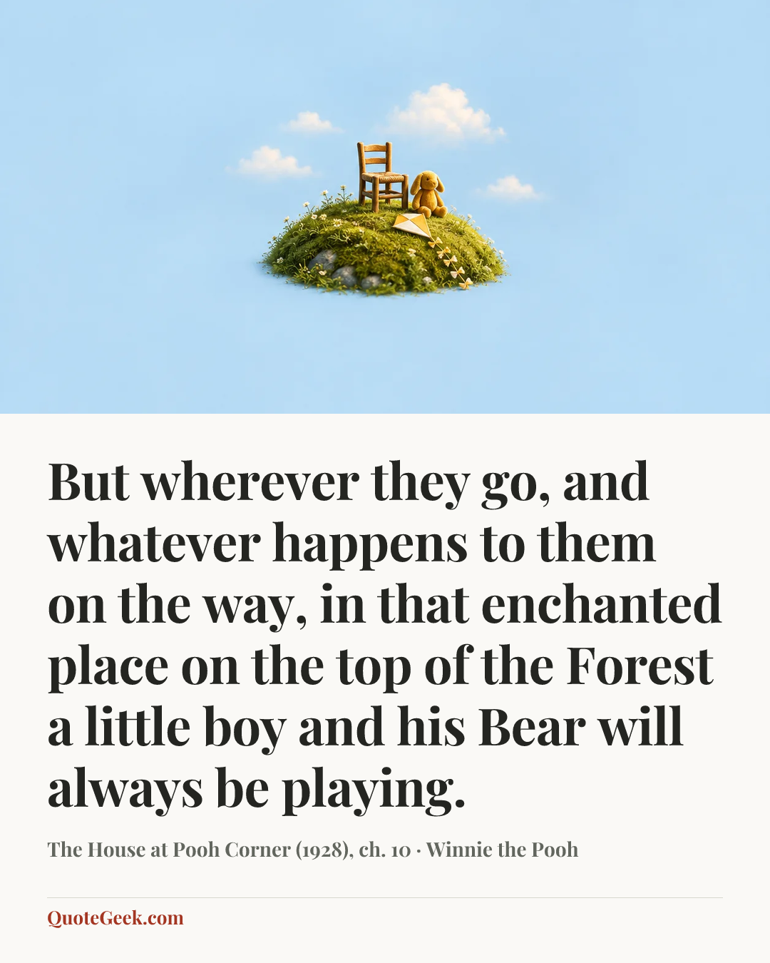 “But wherever they go, and whatever happens to them on the way, in that enchanted place on the top of the Forest a little boy and his Bear will always be playing.” — The House at Pooh Corner (1928), ch. 10 · Winnie the Pooh. Illustrated QuoteGeek card.