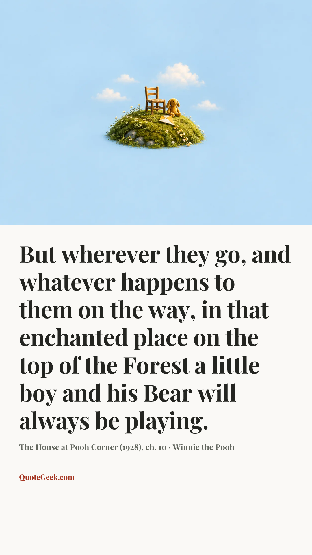 “But wherever they go, and whatever happens to them on the way, in that enchanted place on the top of the Forest a little boy and his Bear will always be playing.” — The House at Pooh Corner (1928), ch. 10 · Winnie the Pooh. Illustrated QuoteGeek card.