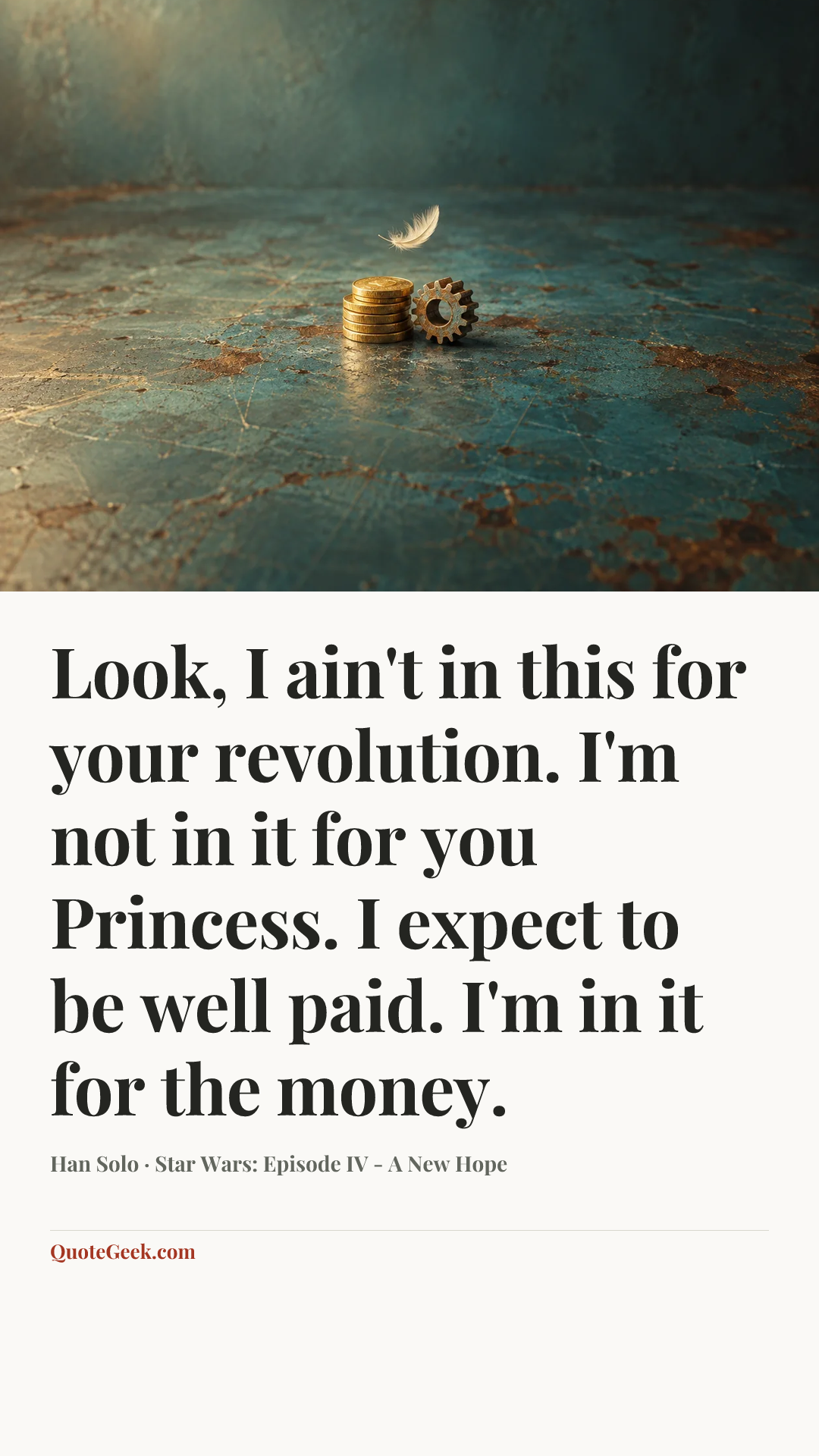 “Look, I ain't in this for your revolution. I'm not in it for you Princess. I expect to be well paid. I'm in it for the money.” — Han Solo · Star Wars: Episode IV - A New Hope. Illustrated QuoteGeek card.