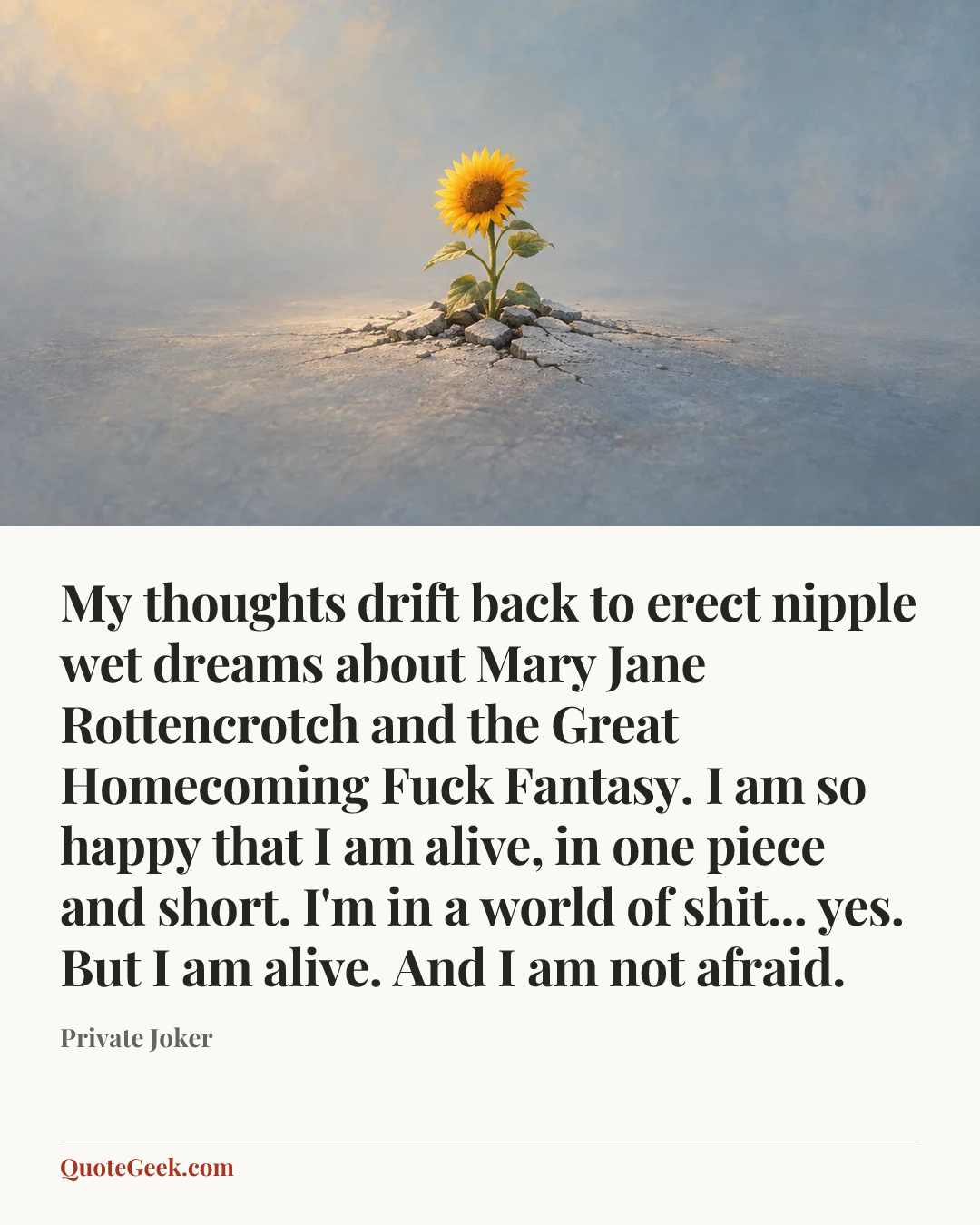 “My thoughts drift back to erect nipple wet dreams about Mary Jane Rottencrotch and the Great Homecoming Fuck Fantasy. I am so happy that I am alive, in one piece and short. I'm in a world of shit... yes. But I am alive. And I am not afraid.” — Private Joker. Illustrated QuoteGeek card.