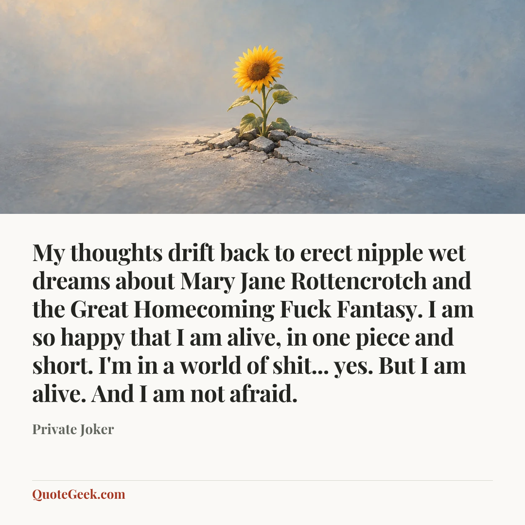 “My thoughts drift back to erect nipple wet dreams about Mary Jane Rottencrotch and the Great Homecoming Fuck Fantasy. I am so happy that I am alive, in one piece and short. I'm in a world of shit... yes. But I am alive. And I am not afraid.” — Private Joker. Illustrated QuoteGeek card.