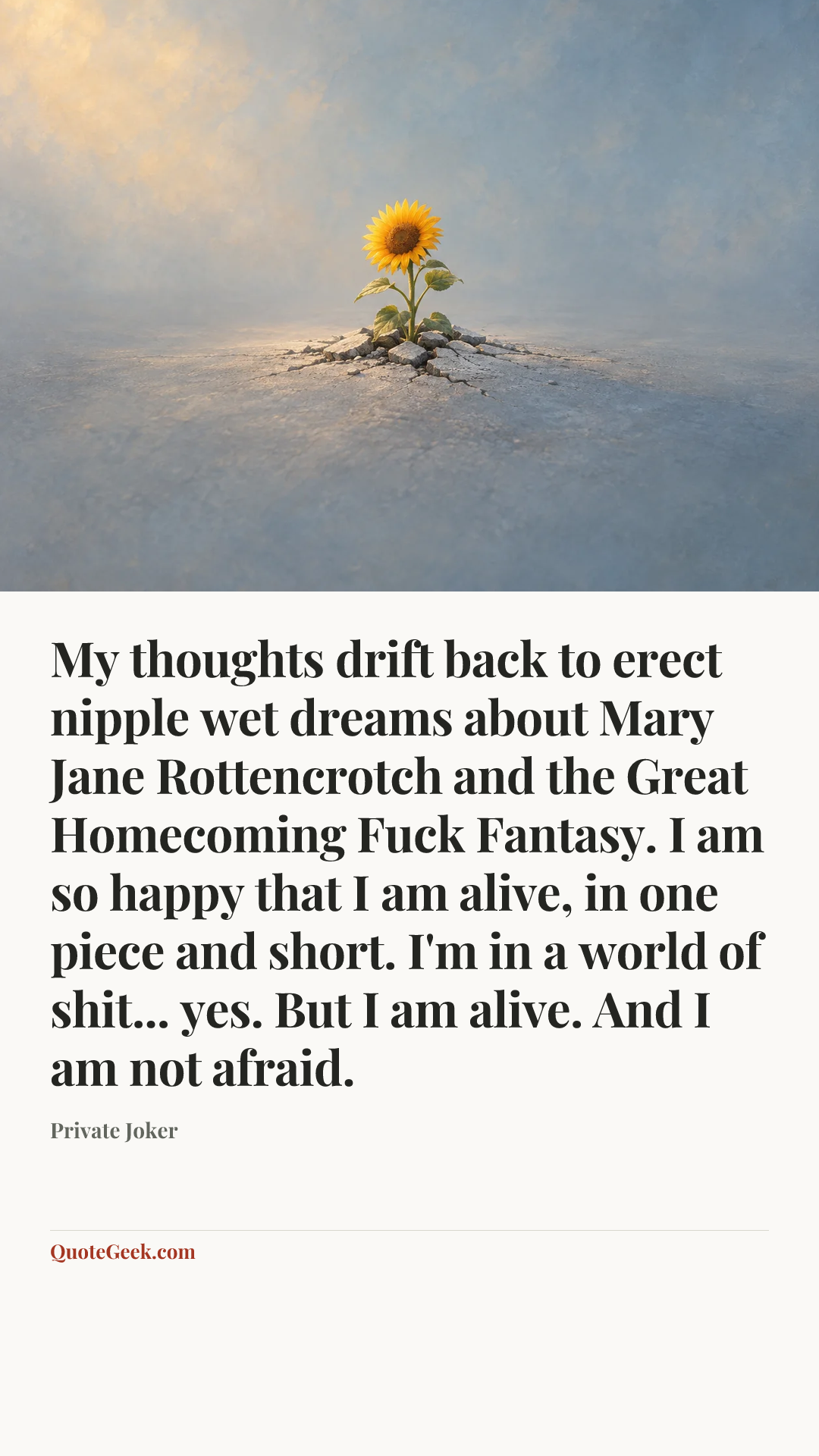 “My thoughts drift back to erect nipple wet dreams about Mary Jane Rottencrotch and the Great Homecoming Fuck Fantasy. I am so happy that I am alive, in one piece and short. I'm in a world of shit... yes. But I am alive. And I am not afraid.” — Private Joker. Illustrated QuoteGeek card.