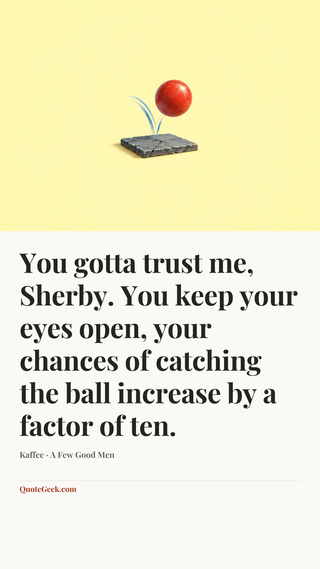 “You gotta trust me, Sherby. You keep your eyes open, your chances of catching the ball increase by a factor of ten.” — Kaffee · A Few Good Men. Illustrated QuoteGeek card.