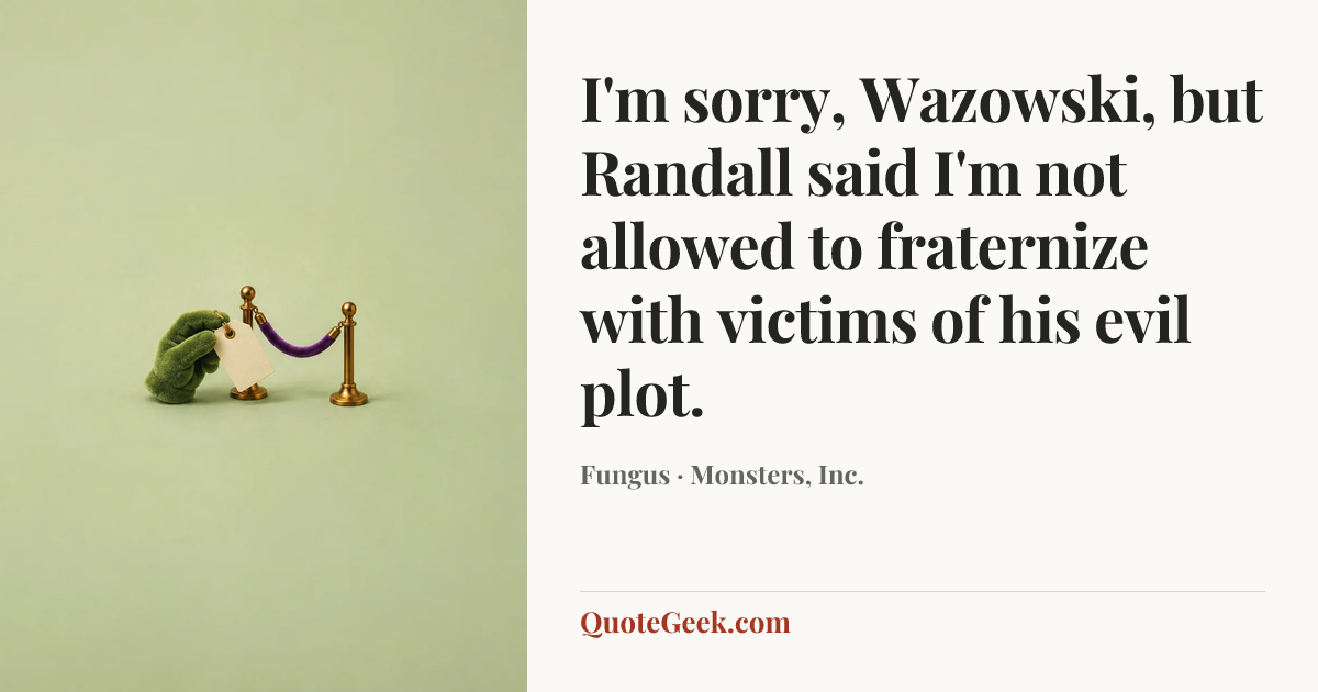 “I'm sorry, Wazowski, but Randall said I'm not allowed to fraternize with victims of his evil plot.” — Fungus · Monsters, Inc.. Illustrated QuoteGeek card.