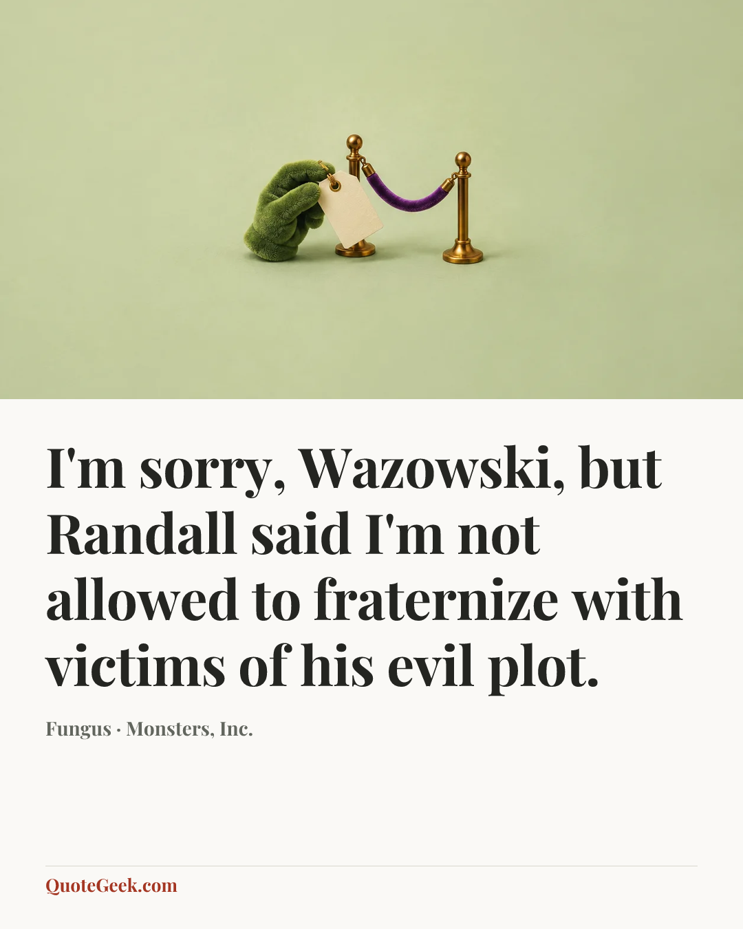 “I'm sorry, Wazowski, but Randall said I'm not allowed to fraternize with victims of his evil plot.” — Fungus · Monsters, Inc.. Illustrated QuoteGeek card.