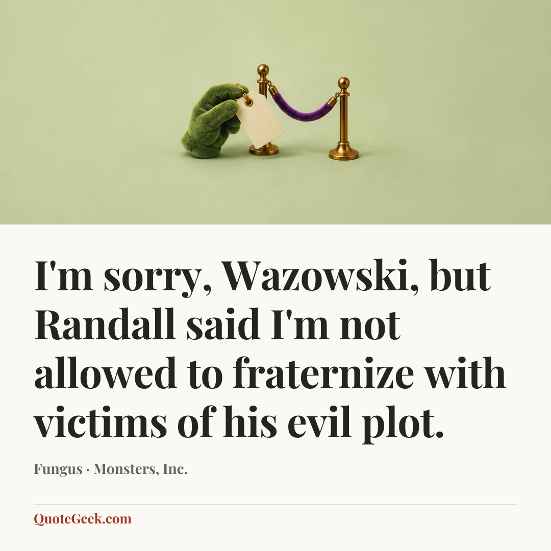 “I'm sorry, Wazowski, but Randall said I'm not allowed to fraternize with victims of his evil plot.” — Fungus · Monsters, Inc.. Illustrated QuoteGeek card.