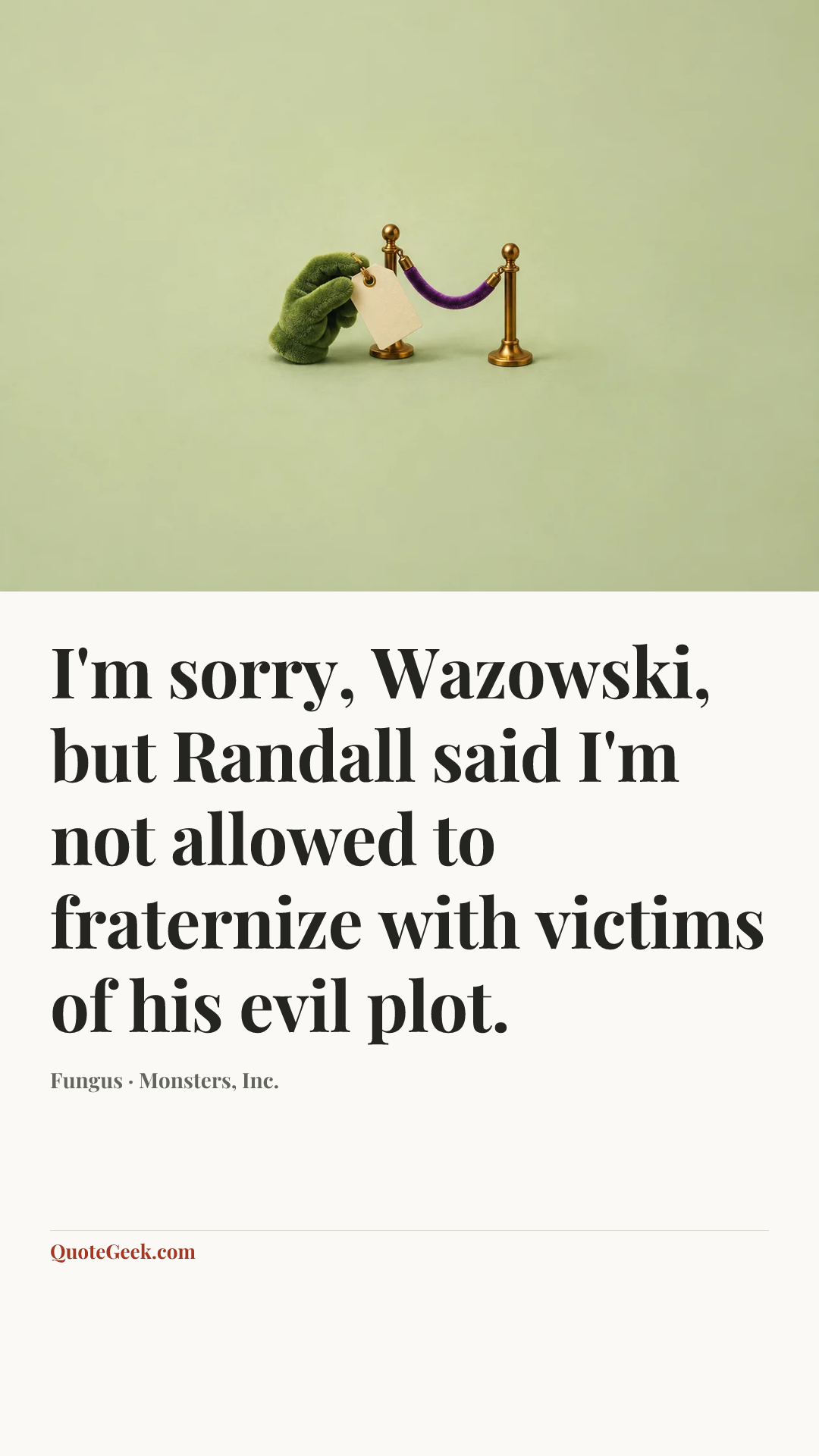 “I'm sorry, Wazowski, but Randall said I'm not allowed to fraternize with victims of his evil plot.” — Fungus · Monsters, Inc.. Illustrated QuoteGeek card.