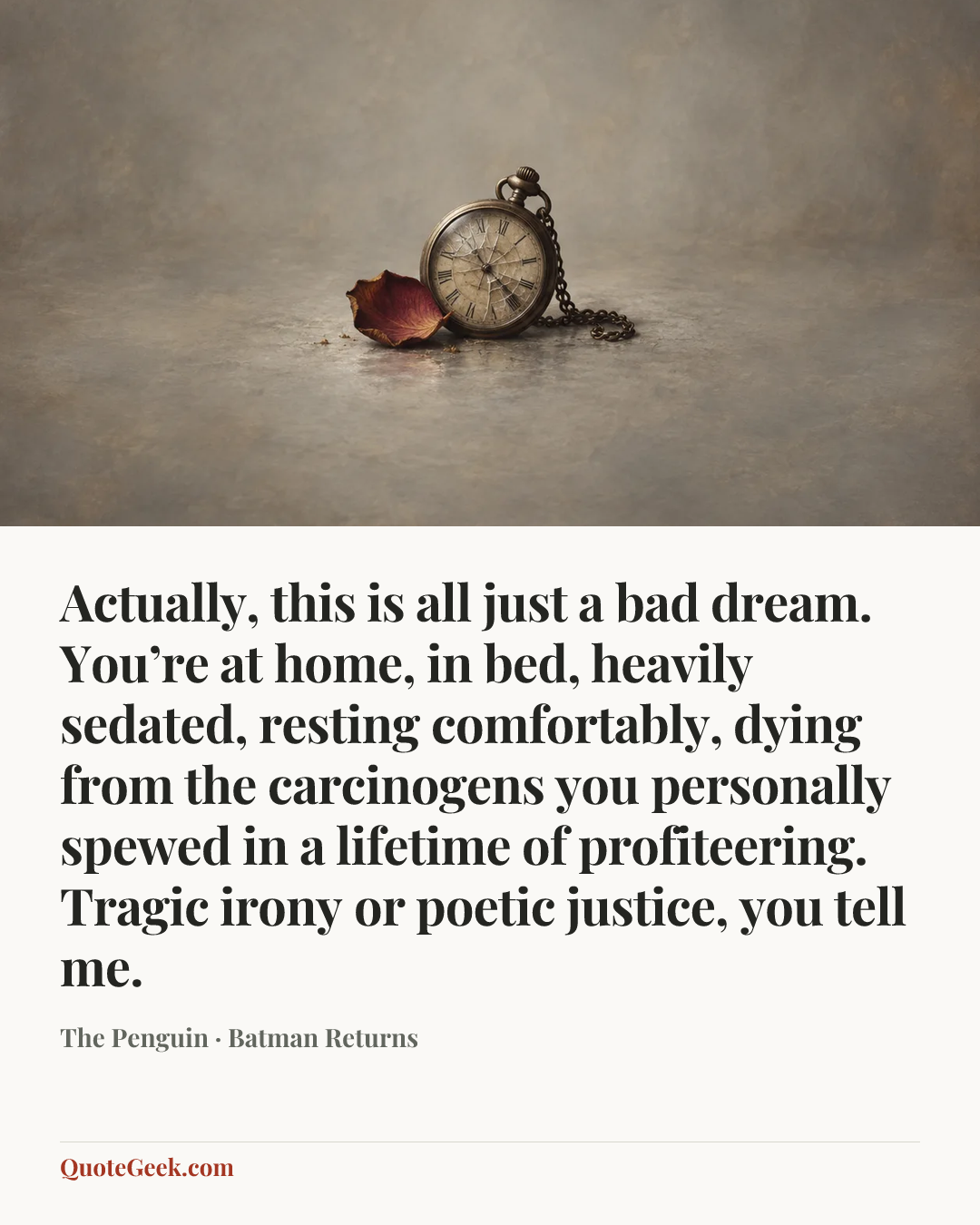 “Actually, this is all just a bad dream. You’re at home, in bed, heavily sedated, resting comfortably, dying from the carcinogens you personally spewed in a lifetime of profiteering. Tragic irony or poetic justice, you tell me.” — The Penguin · Batman Returns. Illustrated QuoteGeek card.