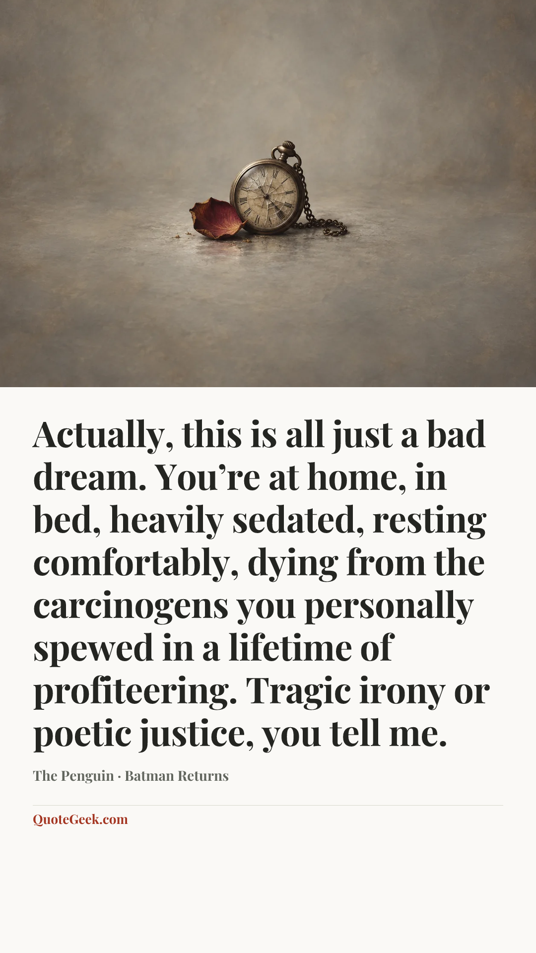 “Actually, this is all just a bad dream. You’re at home, in bed, heavily sedated, resting comfortably, dying from the carcinogens you personally spewed in a lifetime of profiteering. Tragic irony or poetic justice, you tell me.” — The Penguin · Batman Returns. Illustrated QuoteGeek card.