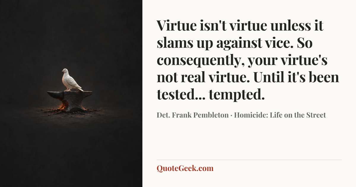 “Virtue isn't virtue unless it slams up against vice. So consequently, your virtue's not real virtue. Until it's been tested... tempted.” — Det. Frank Pembleton · Homicide: Life on the Street. Illustrated QuoteGeek card.