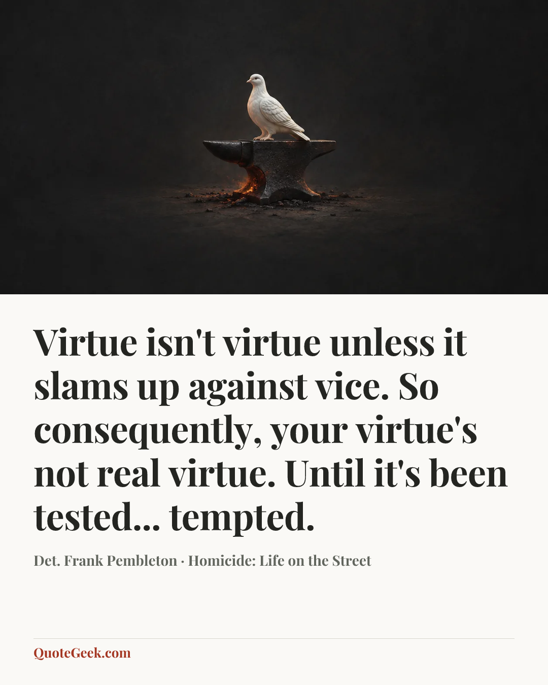 “Virtue isn't virtue unless it slams up against vice. So consequently, your virtue's not real virtue. Until it's been tested... tempted.” — Det. Frank Pembleton · Homicide: Life on the Street. Illustrated QuoteGeek card.