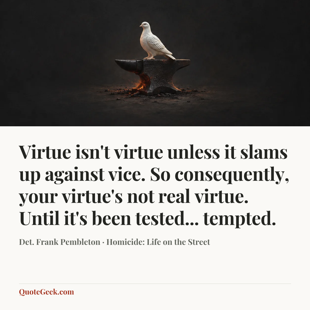 “Virtue isn't virtue unless it slams up against vice. So consequently, your virtue's not real virtue. Until it's been tested... tempted.” — Det. Frank Pembleton · Homicide: Life on the Street. Illustrated QuoteGeek card.