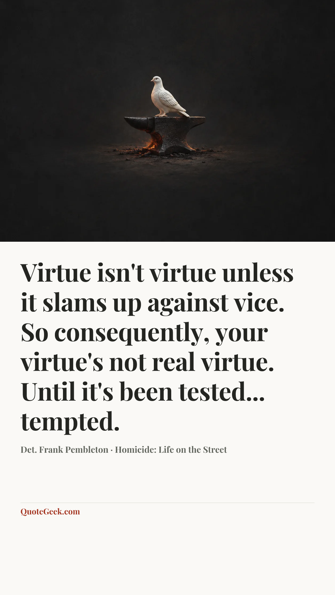 “Virtue isn't virtue unless it slams up against vice. So consequently, your virtue's not real virtue. Until it's been tested... tempted.” — Det. Frank Pembleton · Homicide: Life on the Street. Illustrated QuoteGeek card.