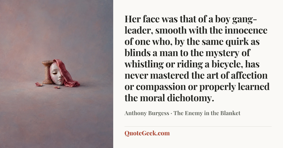 “Her face was that of a boy gang-leader, smooth with the innocence of one who, by the same quirk as blinds a man to the mystery of whistling or riding a bicycle, has never mastered the art of affection or compassion or properly learned the moral dichotomy.” — Anthony Burgess · The Enemy in the Blanket. Illustrated QuoteGeek card.