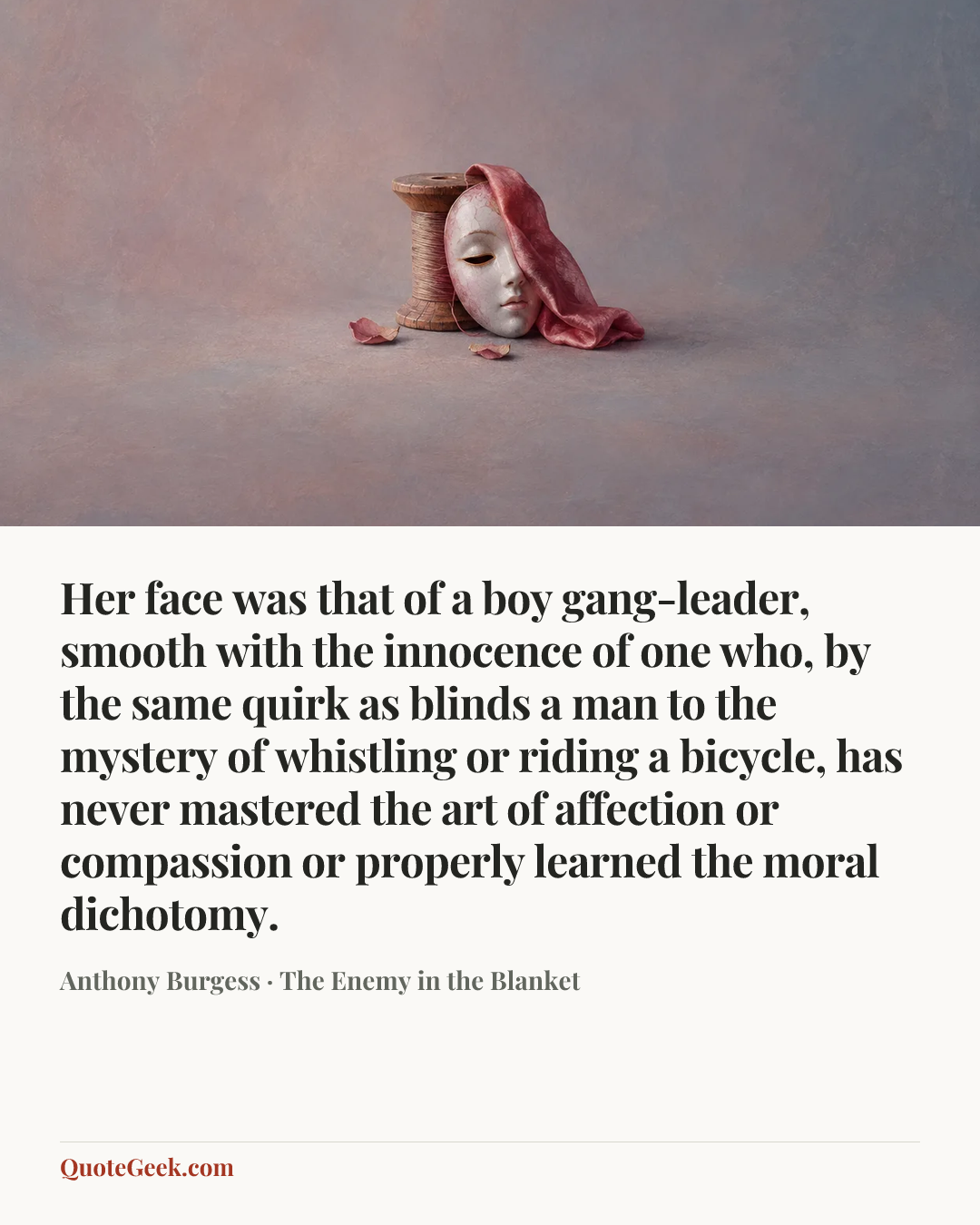 “Her face was that of a boy gang-leader, smooth with the innocence of one who, by the same quirk as blinds a man to the mystery of whistling or riding a bicycle, has never mastered the art of affection or compassion or properly learned the moral dichotomy.” — Anthony Burgess · The Enemy in the Blanket. Illustrated QuoteGeek card.
