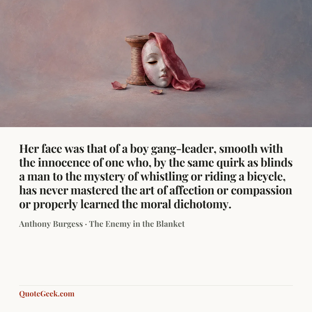 “Her face was that of a boy gang-leader, smooth with the innocence of one who, by the same quirk as blinds a man to the mystery of whistling or riding a bicycle, has never mastered the art of affection or compassion or properly learned the moral dichotomy.” — Anthony Burgess · The Enemy in the Blanket. Illustrated QuoteGeek card.