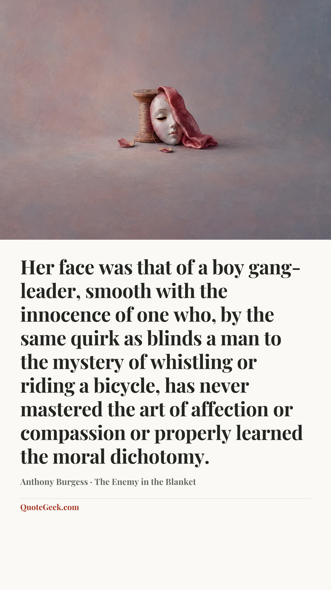 “Her face was that of a boy gang-leader, smooth with the innocence of one who, by the same quirk as blinds a man to the mystery of whistling or riding a bicycle, has never mastered the art of affection or compassion or properly learned the moral dichotomy.” — Anthony Burgess · The Enemy in the Blanket. Illustrated QuoteGeek card.