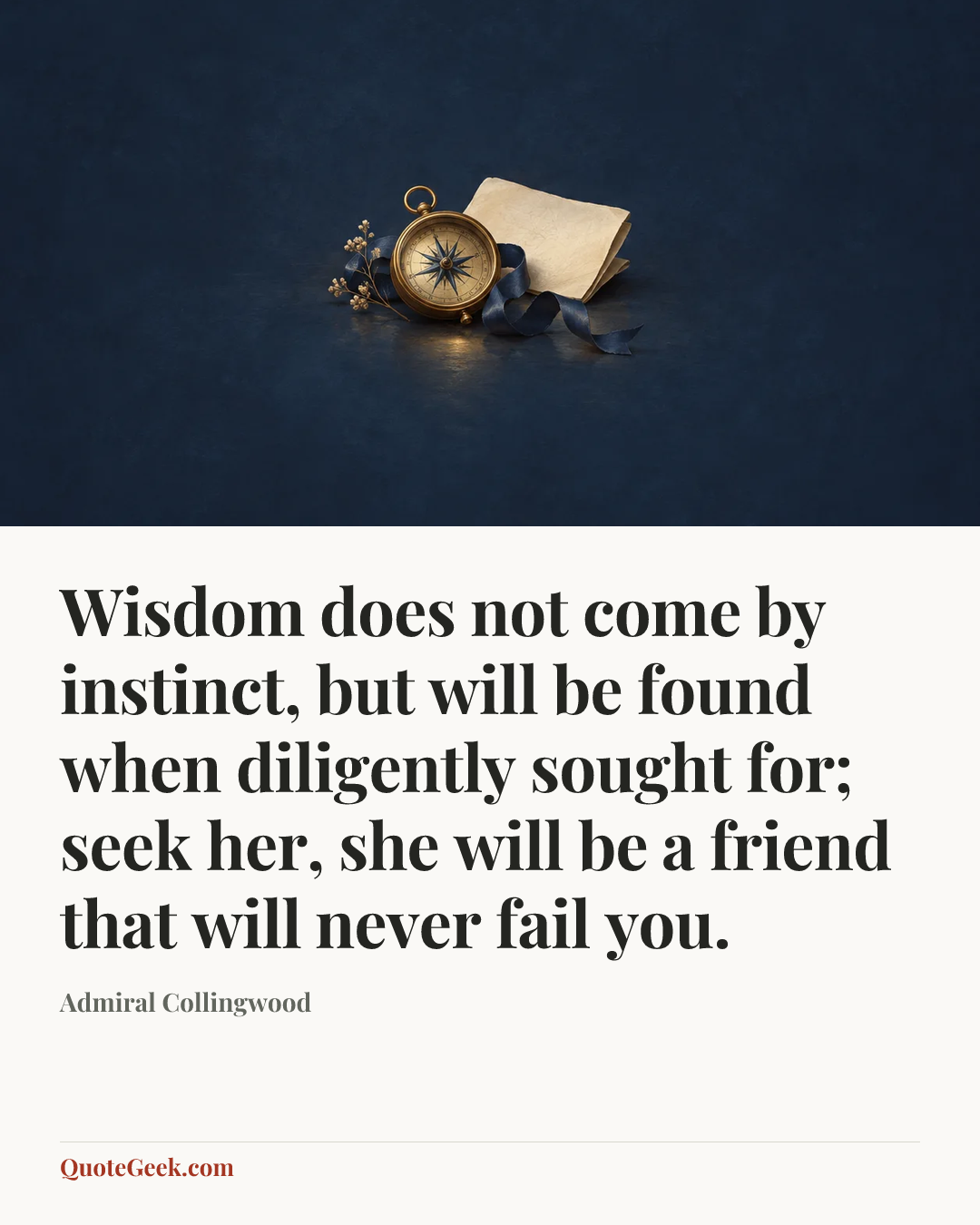 “Wisdom does not come by instinct, but will be found when diligently sought for; seek her, she will be a friend that will never fail you.” — Admiral Collingwood. Illustrated QuoteGeek card.