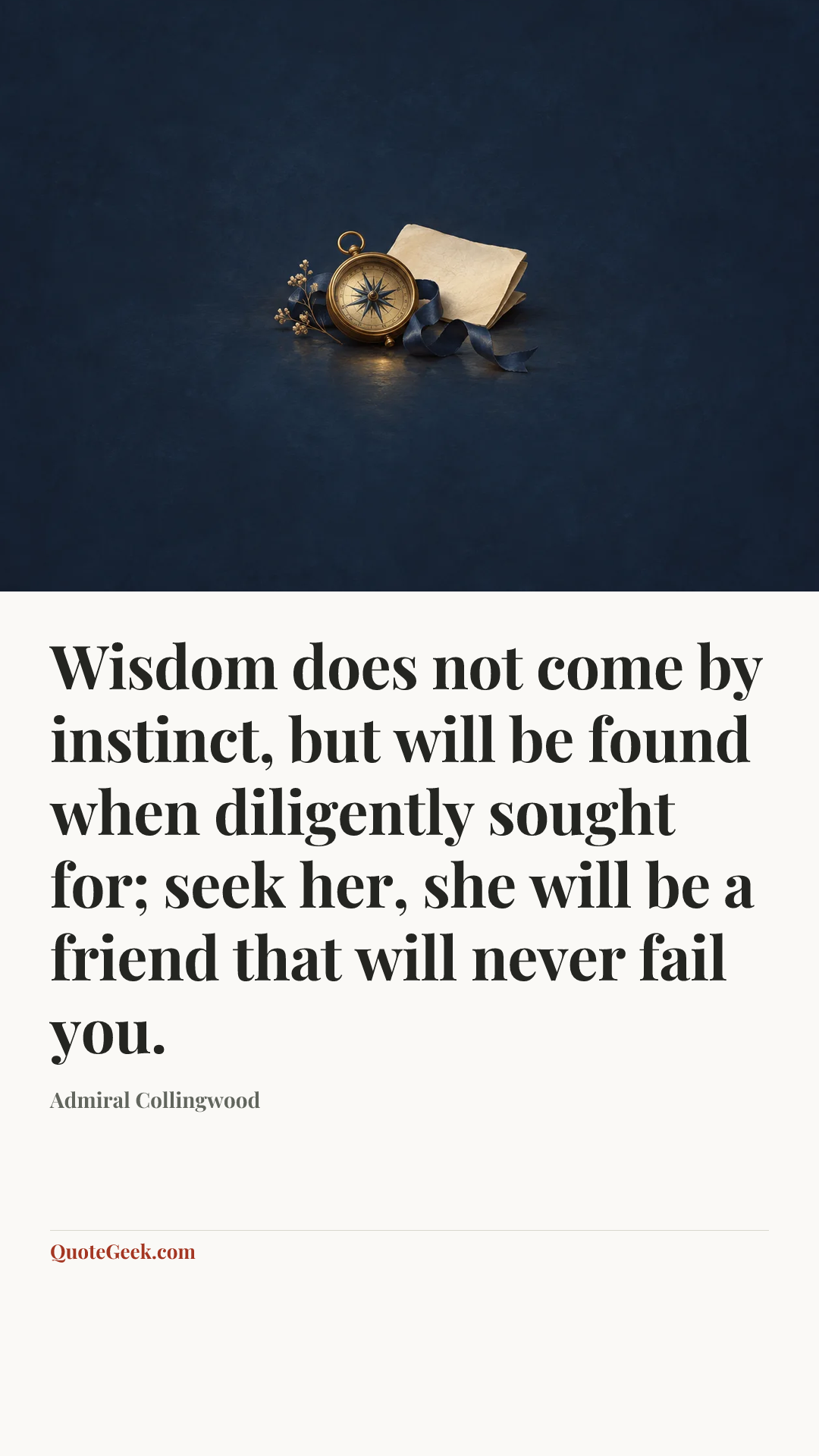 “Wisdom does not come by instinct, but will be found when diligently sought for; seek her, she will be a friend that will never fail you.” — Admiral Collingwood. Illustrated QuoteGeek card.