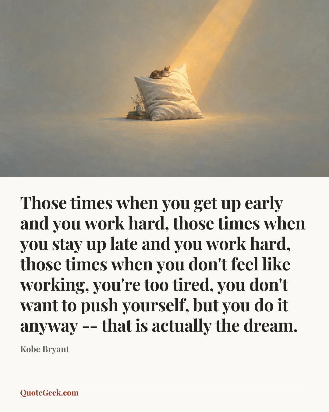 “Those times when you get up early and you work hard, those times when you stay up late and you work hard, those times when you don't feel like working, you're too tired, you don't want to push yourself, but you do it anyway -- that is actually the dream.” — Kobe Bryant. Illustrated QuoteGeek card.