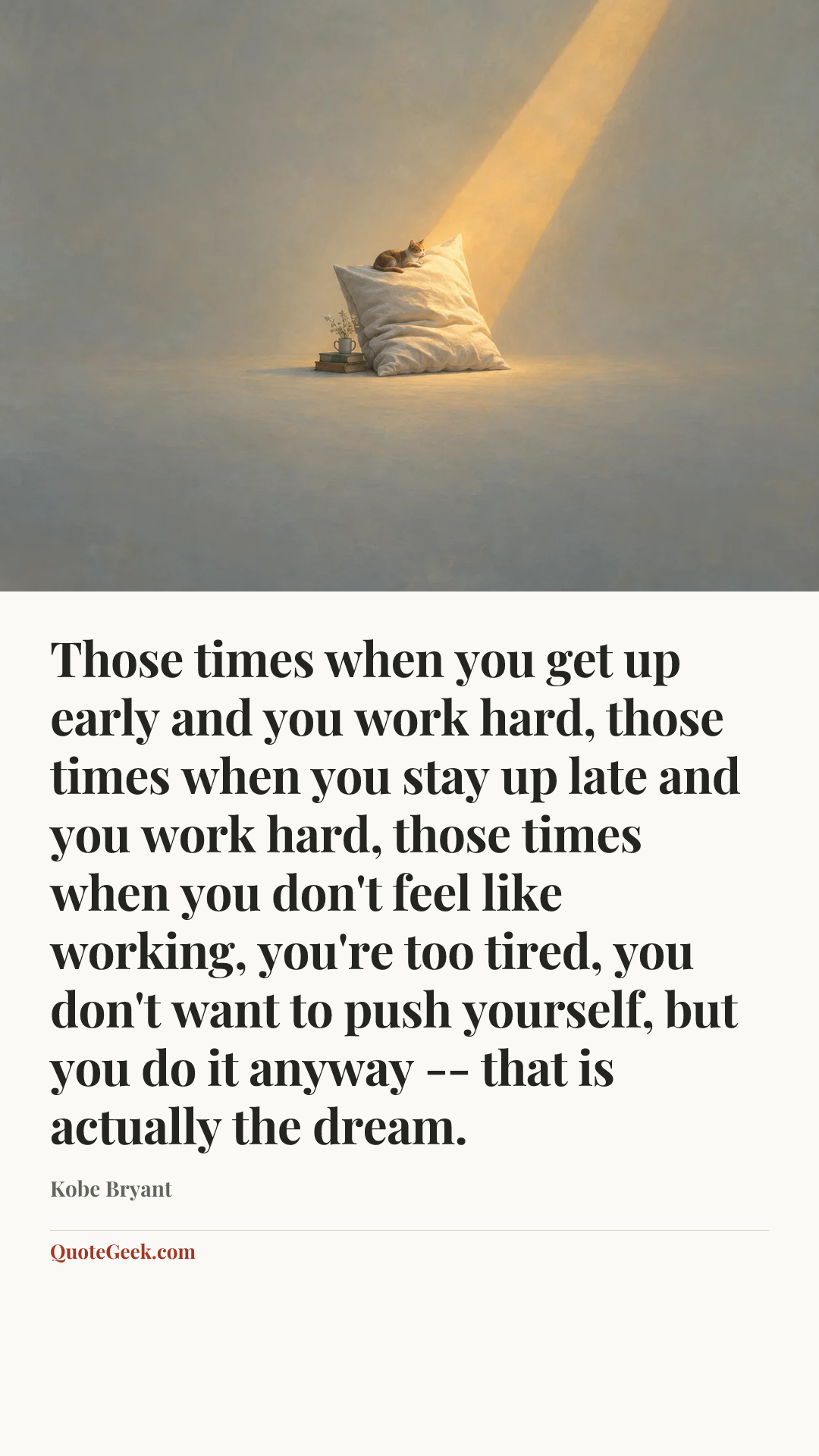 “Those times when you get up early and you work hard, those times when you stay up late and you work hard, those times when you don't feel like working, you're too tired, you don't want to push yourself, but you do it anyway -- that is actually the dream.” — Kobe Bryant. Illustrated QuoteGeek card.