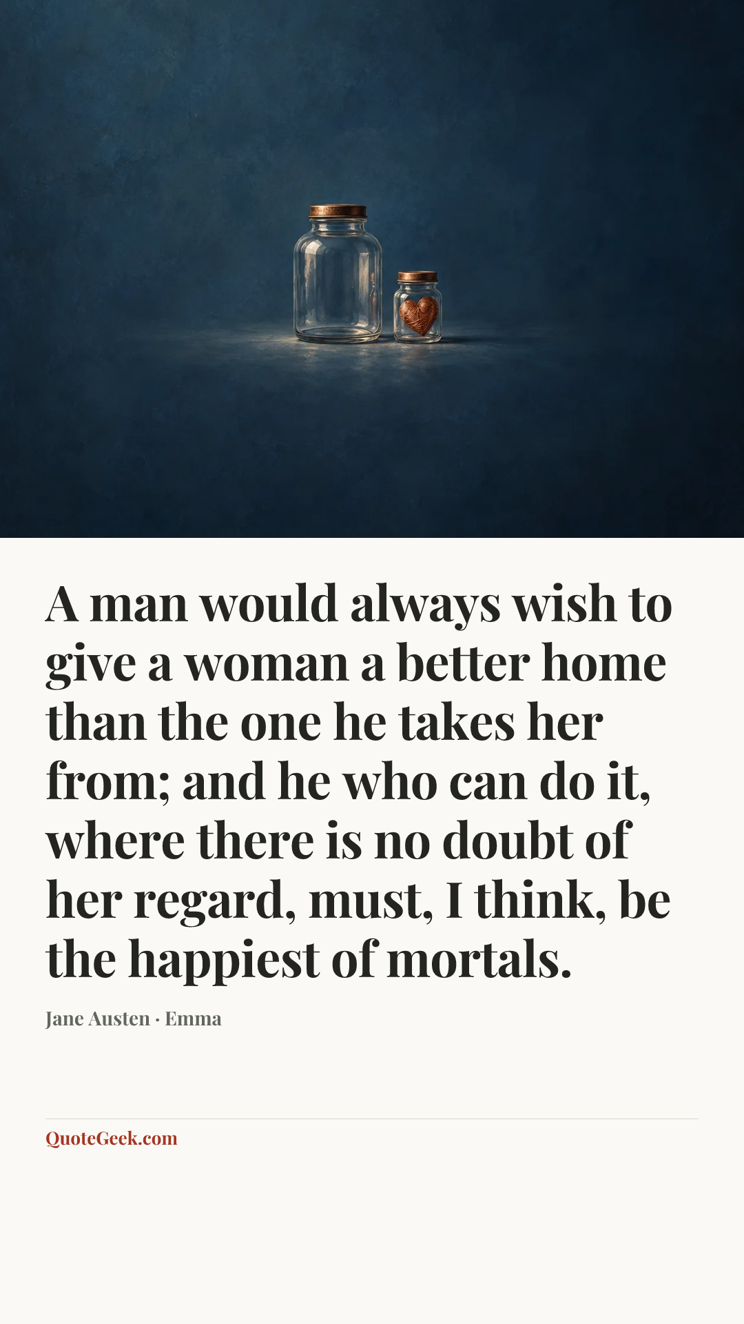 “A man would always wish to give a woman a better home than the one he takes her from; and he who can do it, where there is no doubt of her regard, must, I think, be the happiest of mortals.” — Jane Austen · Emma. Illustrated QuoteGeek card.