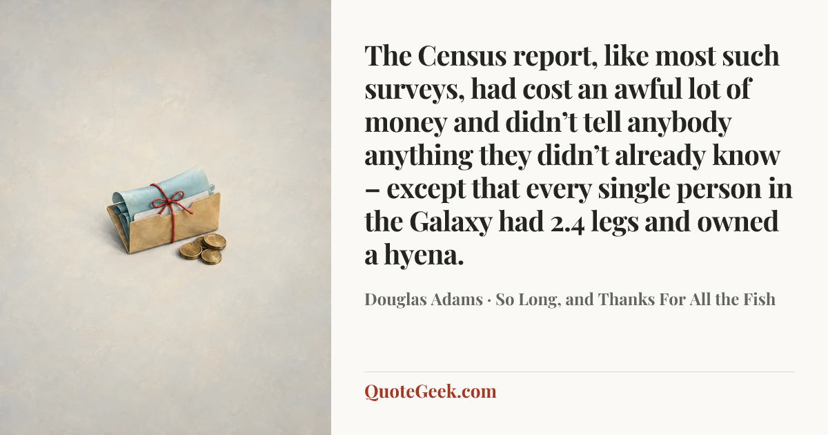 “The Census report, like most such surveys, had cost an awful lot of money and didn’t tell anybody anything they didn’t already know – except that every single person in the Galaxy had 2.4 legs and owned a hyena.” — Douglas Adams · So Long, and Thanks For All the Fish. Illustrated QuoteGeek card.