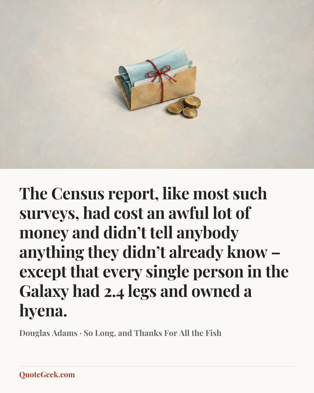 “The Census report, like most such surveys, had cost an awful lot of money and didn’t tell anybody anything they didn’t already know – except that every single person in the Galaxy had 2.4 legs and owned a hyena.” — Douglas Adams · So Long, and Thanks For All the Fish. Illustrated QuoteGeek card.