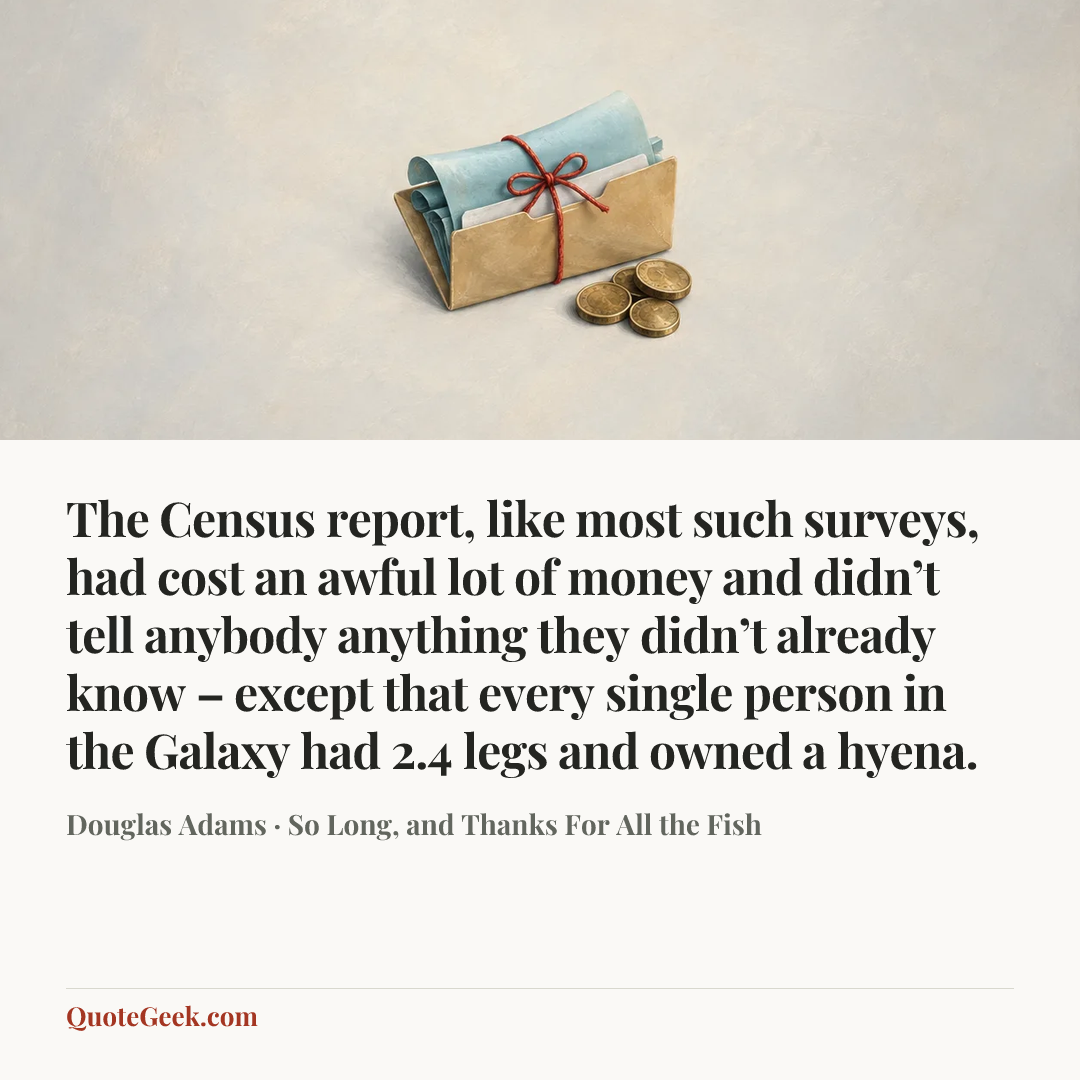 “The Census report, like most such surveys, had cost an awful lot of money and didn’t tell anybody anything they didn’t already know – except that every single person in the Galaxy had 2.4 legs and owned a hyena.” — Douglas Adams · So Long, and Thanks For All the Fish. Illustrated QuoteGeek card.