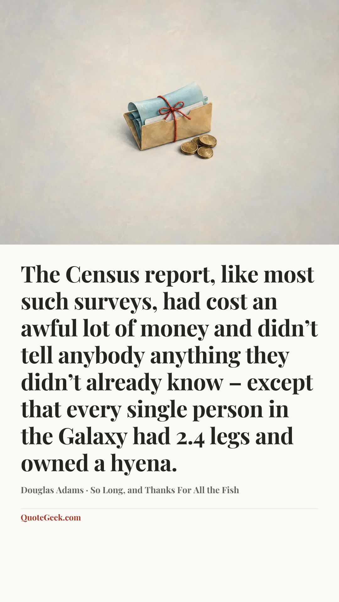 “The Census report, like most such surveys, had cost an awful lot of money and didn’t tell anybody anything they didn’t already know – except that every single person in the Galaxy had 2.4 legs and owned a hyena.” — Douglas Adams · So Long, and Thanks For All the Fish. Illustrated QuoteGeek card.