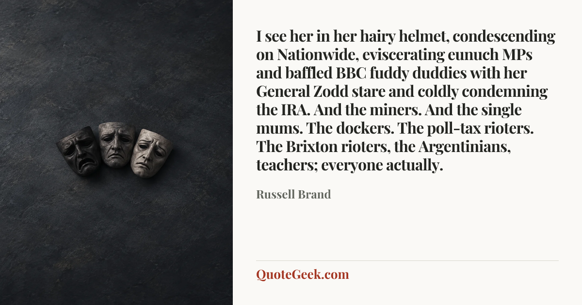 “I see her in her hairy helmet, condescending on Nationwide, eviscerating eunuch MPs and baffled BBC fuddy duddies with her General Zodd stare and coldly condemning the IRA. And the miners. And the single mums. The dockers. The poll-tax rioters. The Brixton rioters, the Argentinians, teachers; everyone actually.” — Russell Brand. Illustrated QuoteGeek card.
