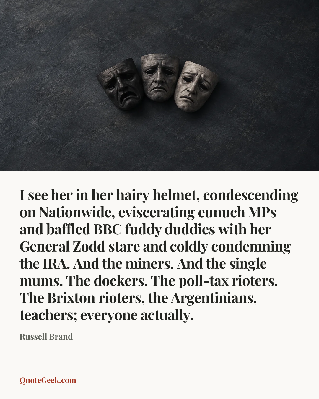 “I see her in her hairy helmet, condescending on Nationwide, eviscerating eunuch MPs and baffled BBC fuddy duddies with her General Zodd stare and coldly condemning the IRA. And the miners. And the single mums. The dockers. The poll-tax rioters. The Brixton rioters, the Argentinians, teachers; everyone actually.” — Russell Brand. Illustrated QuoteGeek card.